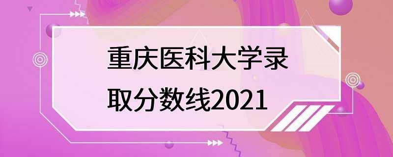 重庆医科大学录取分数线2021