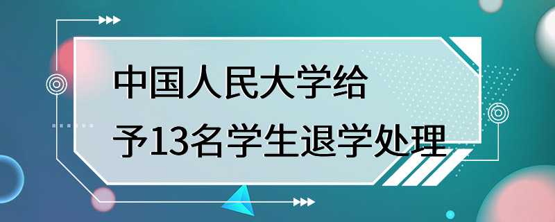 中国人民大学给予13名学生退学处理