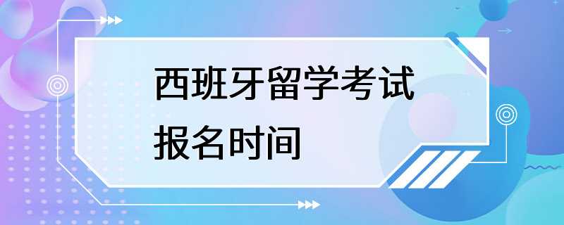 西班牙留学考试报名时间