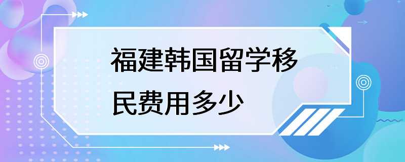 福建韩国留学移民费用多少