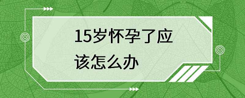 15岁怀孕了应该怎么办