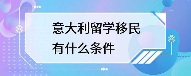 意大利留学移民有什么条件