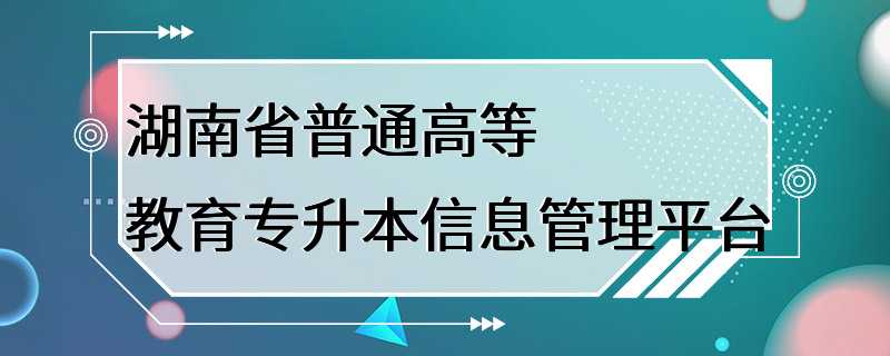 湖南省普通高等教育专升本信息管理平台