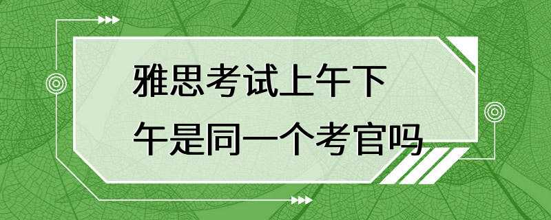 雅思考试上午下午是同一个考官吗