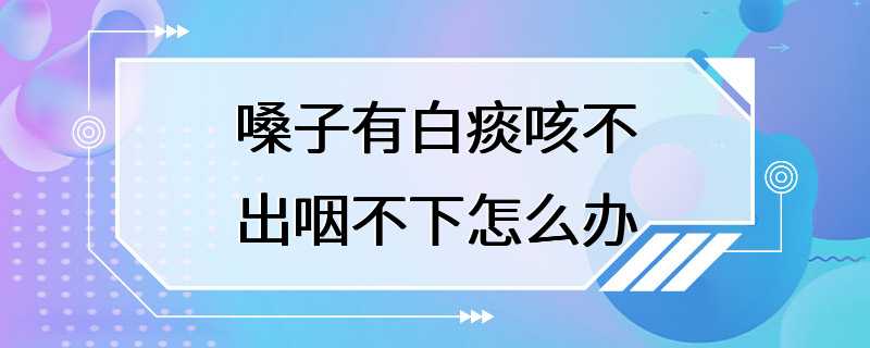 嗓子有白痰咳不出咽不下怎么办