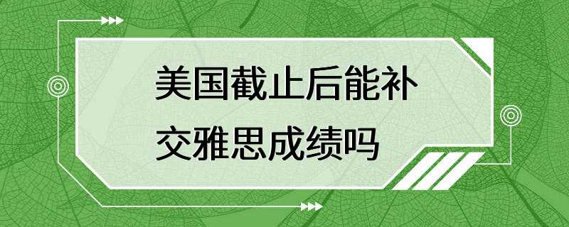 美国截止后能补交雅思成绩吗