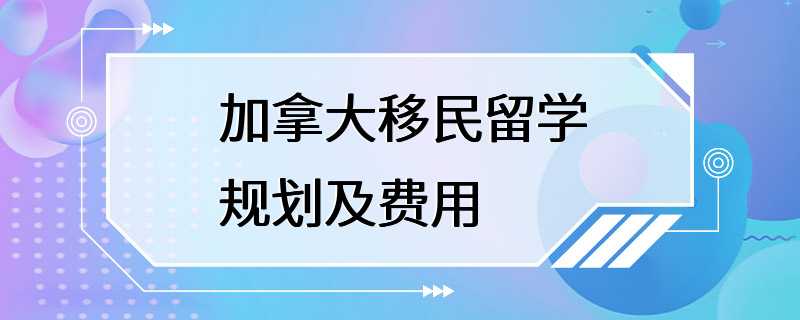 加拿大移民留学规划及费用