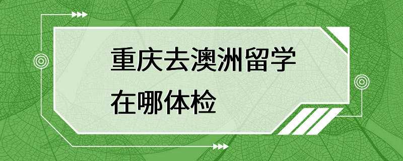 重庆去澳洲留学在哪体检