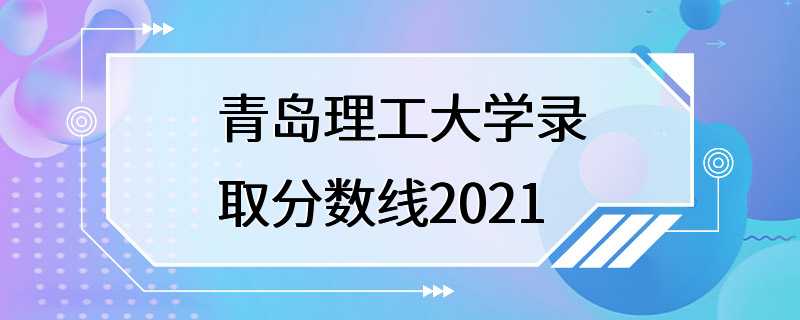 青岛理工大学录取分数线2021