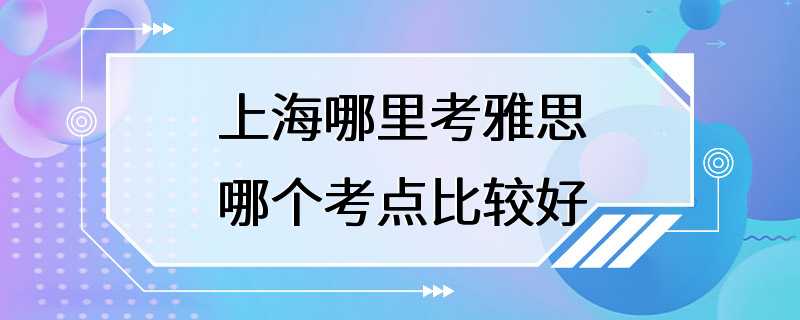 上海哪里考雅思哪个考点比较好