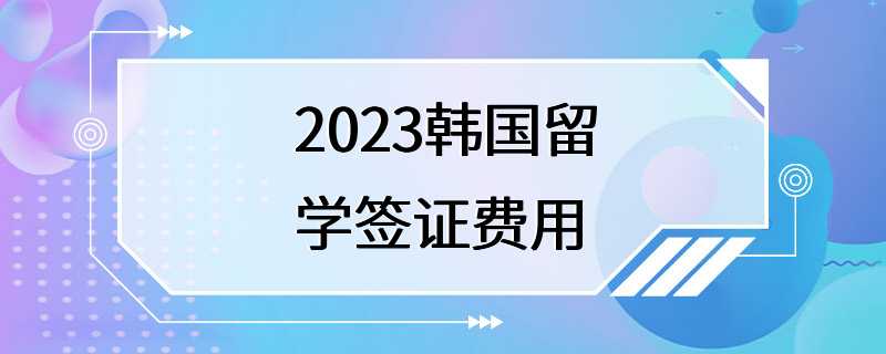 2023韩国留学签证费用