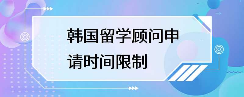 韩国留学顾问申请时间限制