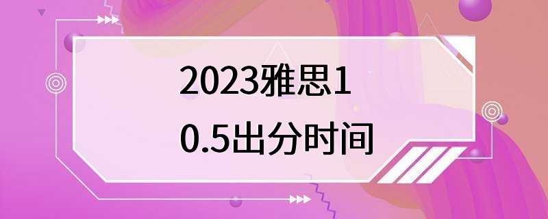 2023雅思10.5出分时间