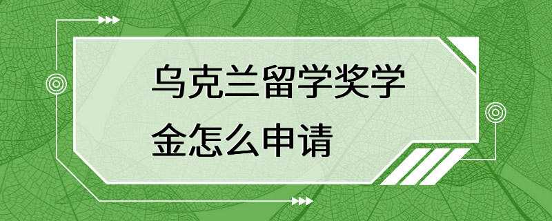 乌克兰留学奖学金怎么申请