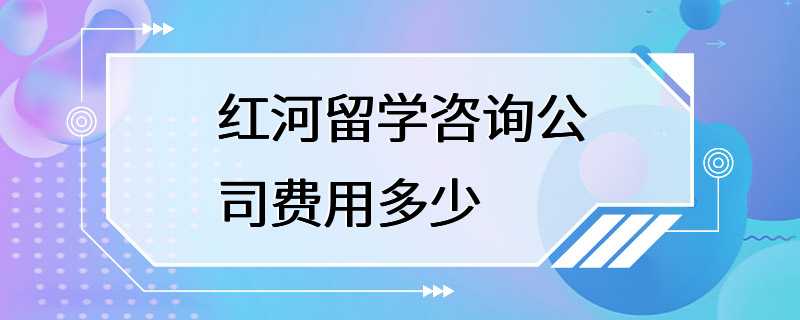 红河留学咨询公司费用多少