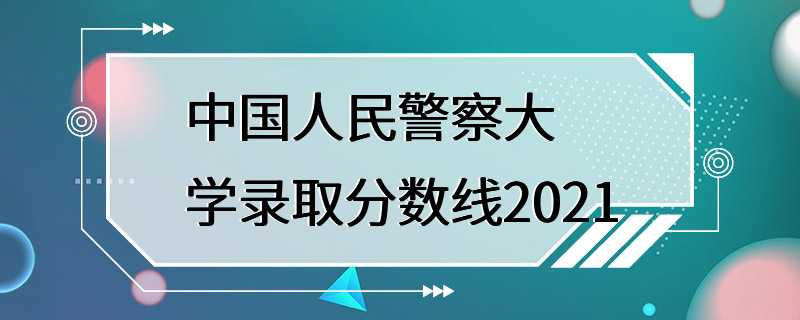 中国人民警察大学录取分数线2021