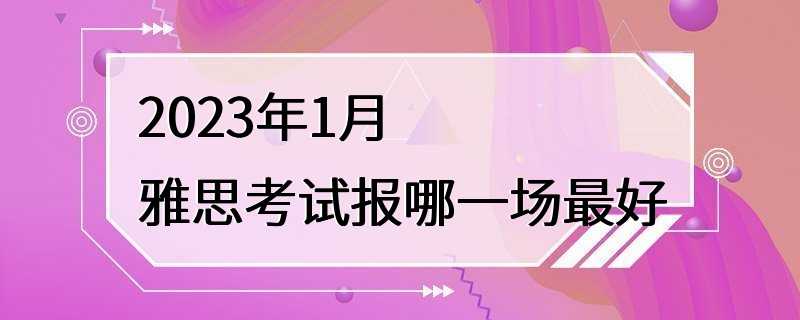 2023年1月雅思考试报哪一场最好