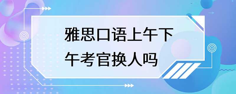 雅思口语上午下午考官换人吗