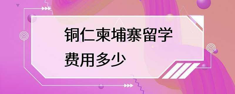 铜仁柬埔寨留学费用多少