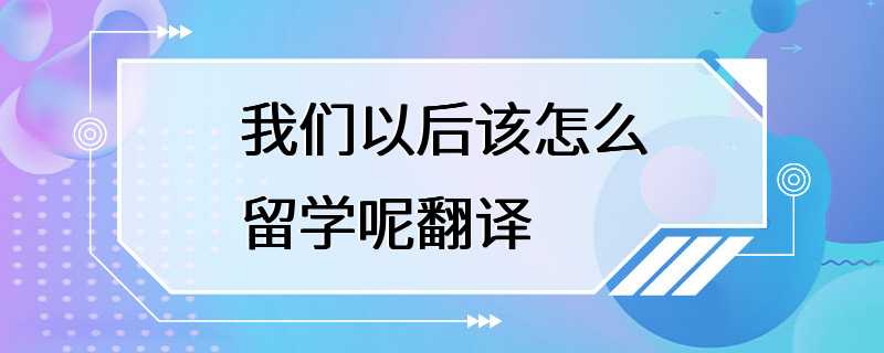 我们以后该怎么留学呢翻译