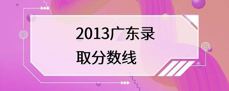 2013广东录取分数线