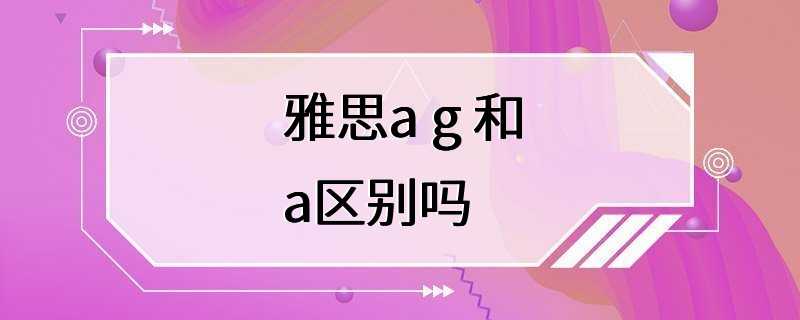 雅思a g 和a区别吗