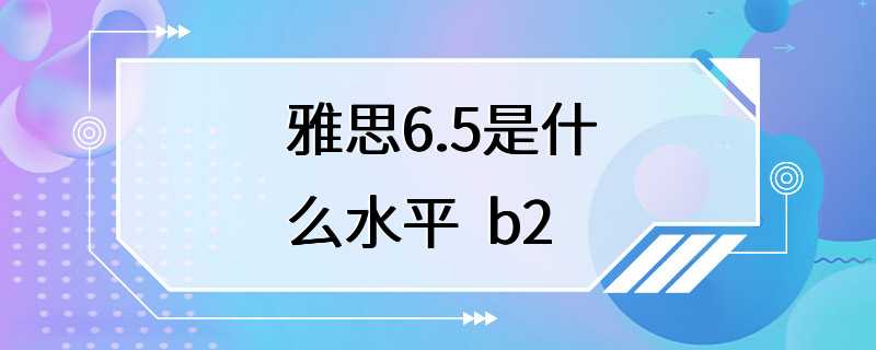 雅思6.5是什么水平  b2