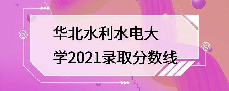 华北水利水电大学2021录取分数线