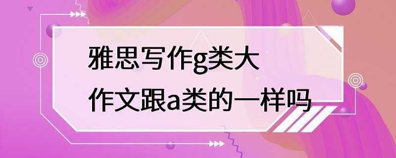 雅思写作g类大作文跟a类的一样吗