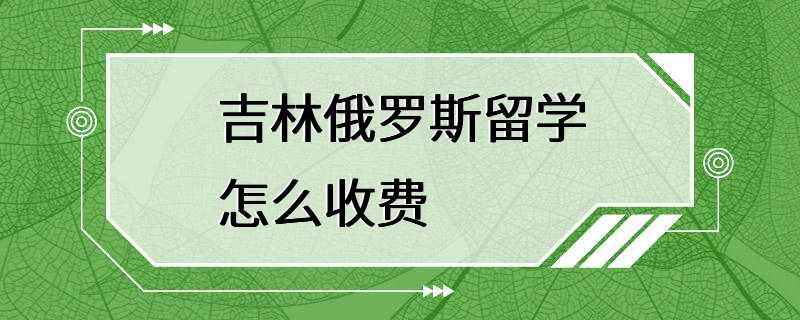 吉林俄罗斯留学怎么收费