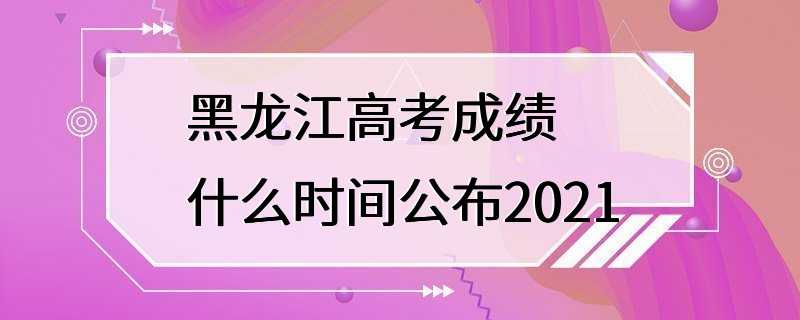 黑龙江高考成绩什么时间公布2021