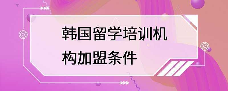 韩国留学培训机构加盟条件