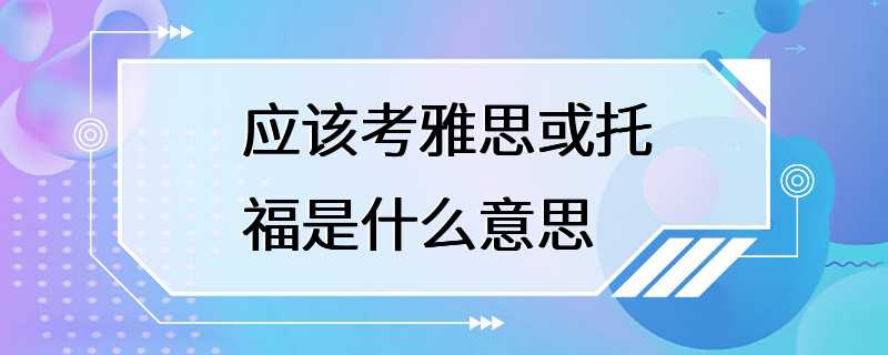 应该考雅思或托福是什么意思