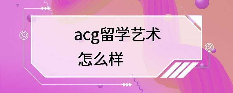 acg留学艺术 怎么样