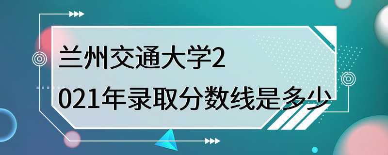 兰州交通大学2021年录取分数线是多少