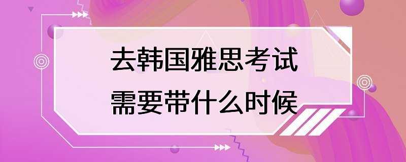 去韩国雅思考试需要带什么时候