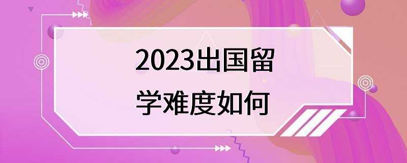 2023出国留学难度如何