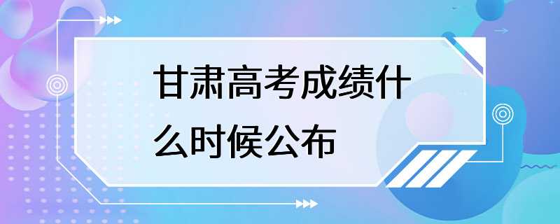 甘肃高考成绩什么时候公布