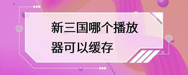 新三国哪个播放器可以缓存