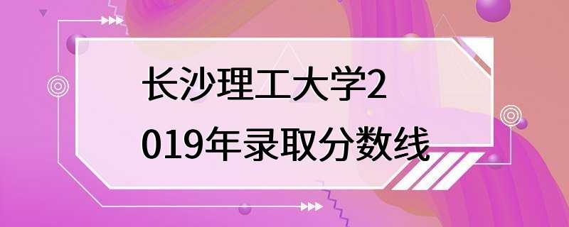 长沙理工大学2019年录取分数线