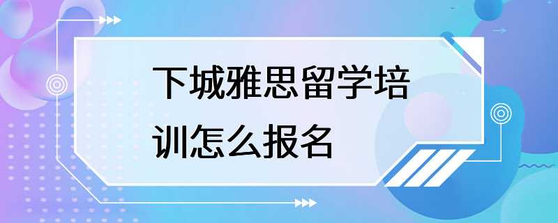 下城雅思留学培训怎么报名