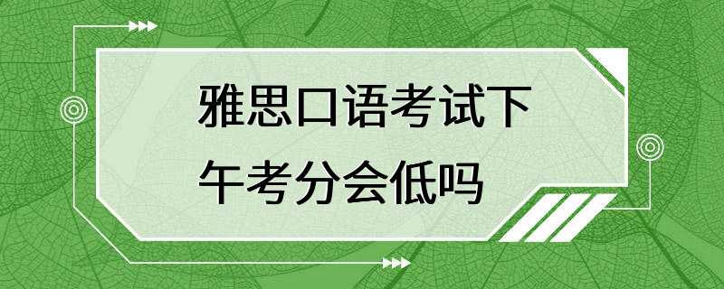 雅思口语考试下午考分会低吗