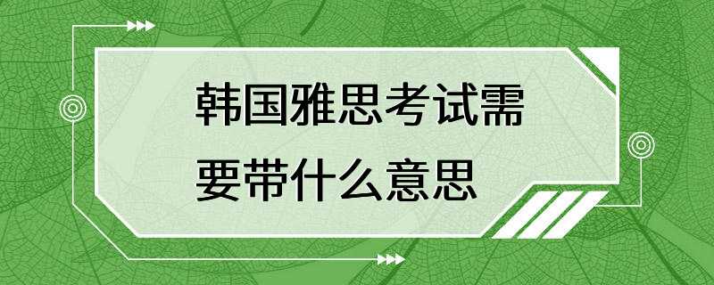 韩国雅思考试需要带什么意思