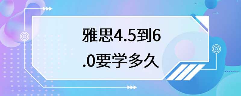 雅思4.5到6.0要学多久