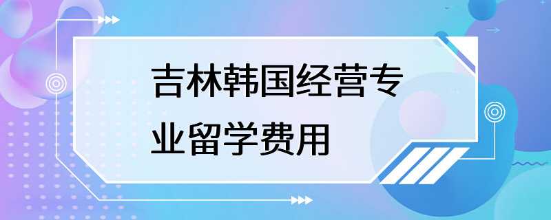 吉林韩国经营专业留学费用