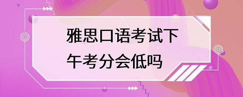 雅思口语考试下午考分会低吗