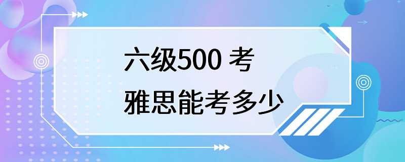 六级500 考雅思能考多少