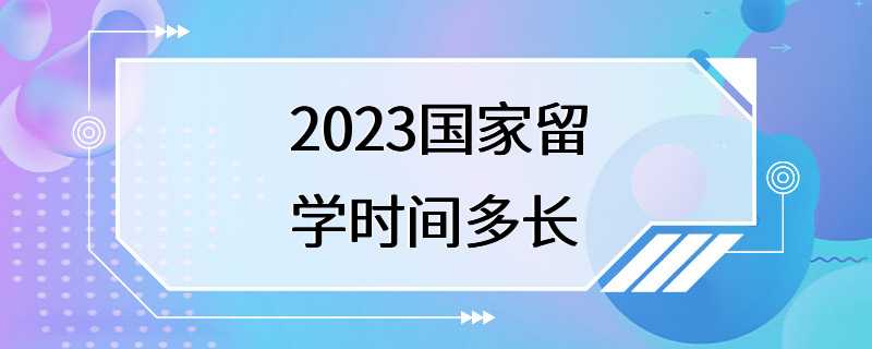 2023国家留学时间多长