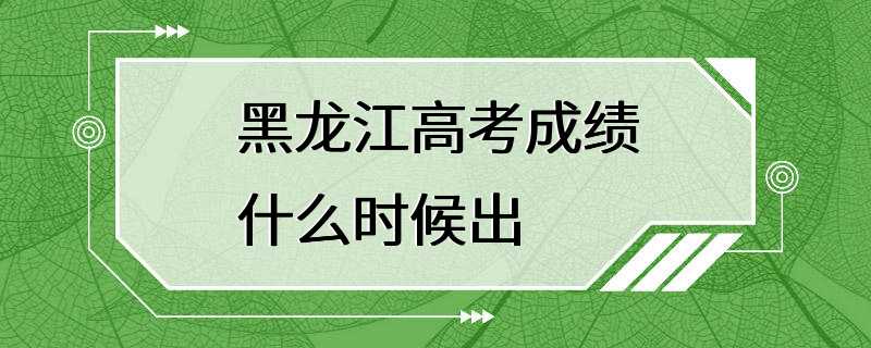 黑龙江高考成绩什么时候出