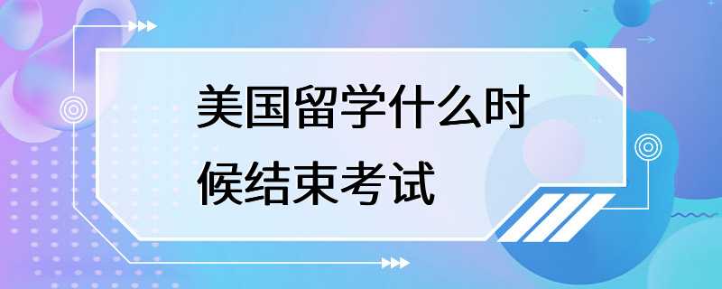 美国留学什么时候结束考试